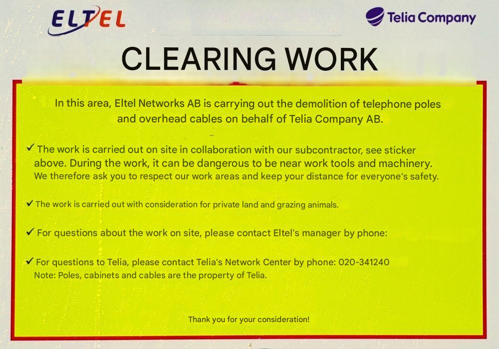 Google translated sign. Text:
ELTEL
Telia Company
CLEARING WORK
In this area, Eltel Networks AB is carrying out the demolition of telephone poles and overhead cables on behalf of Telia Company AB.
The work is carried out on site in collaboration with our subcontractor, see sticker above. During the work, it can be dangerous to be near work tools and machinery.
We therefore ask you to respect our work areas and keep your distance for everyone's safety.
The work is carried out with consideration for private land and grazing animals.
For questions about the work on site, please contact Eltel's manager by phone:
For questions to Telia, please contact Telia's Network Center by phone: 020-341240
Note: Poles, cabinets and cables are the property of Telia.
Thank you for your consideration!